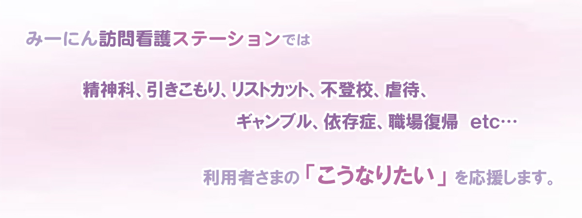 みーにん訪問看護ステーションでは精神科、引きこもり、リストカット、不登校、虐待、ギャンブル、依存症、職場復帰etc　利用者さまのこうなりたいを応援します