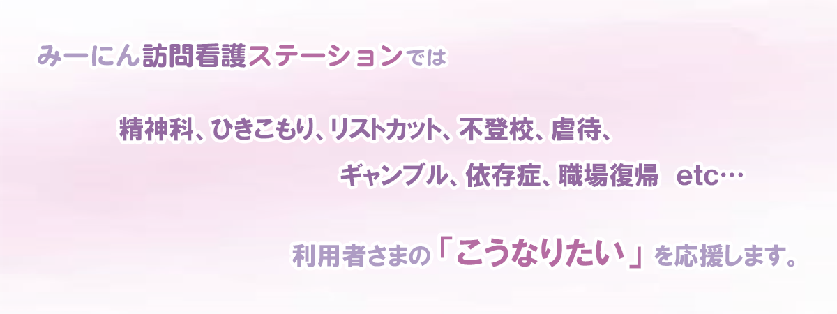 みーにん訪問看護ステーションでは精神科、ひきこもり、リストカット、不登校、虐待、ギャンブル、依存症、職場復帰etc　利用者さまのこうなりたいを応援します